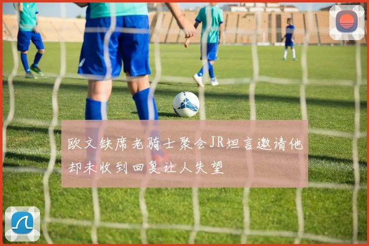 欧文缺席老骑士聚会JR坦言邀请他却未收到回复让人失望