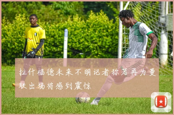 拉什福德未来不明记者称若再为曼联出场将感到震惊
