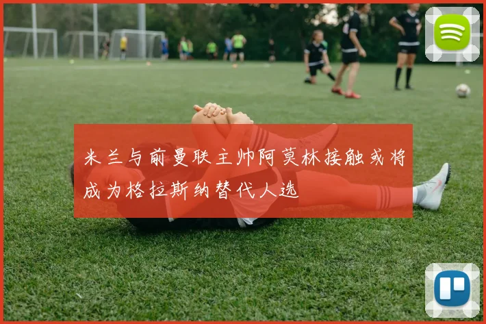 米兰与前曼联主帅阿莫林接触或将成为格拉斯纳替代人选