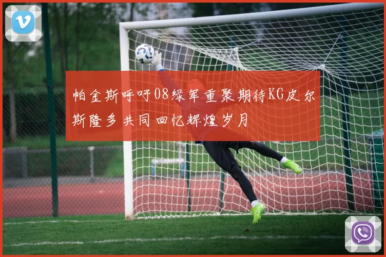 帕金斯呼吁08绿军重聚期待KG皮尔斯隆多共同回忆辉煌岁月