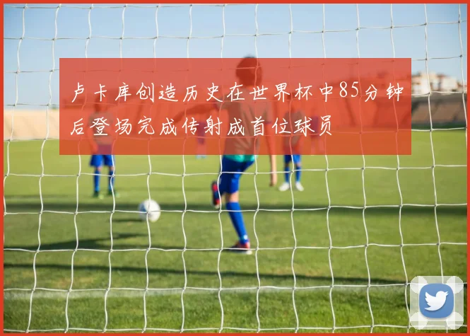 卢卡库创造历史在世界杯中85分钟后登场完成传射成首位球员
