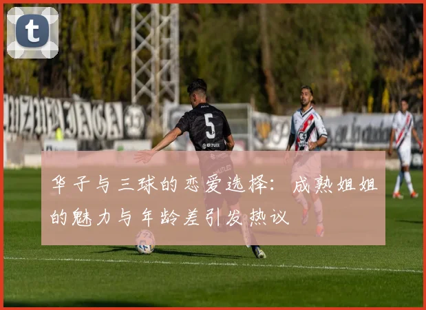 华子与三球的恋爱选择：成熟姐姐的魅力与年龄差引发热议
