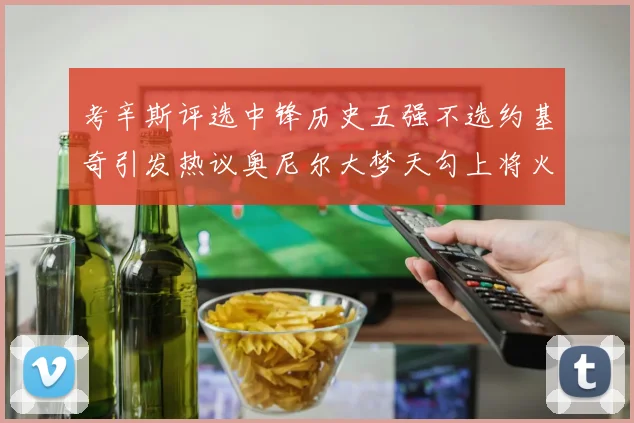 考辛斯评选中锋历史五强不选约基奇引发热议奥尼尔大梦天勾上将火花齐上榜