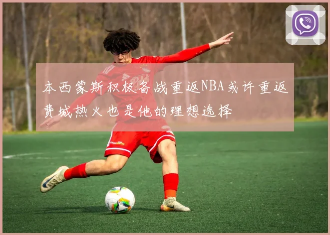 本西蒙斯积极备战重返NBA或许重返费城热火也是他的理想选择