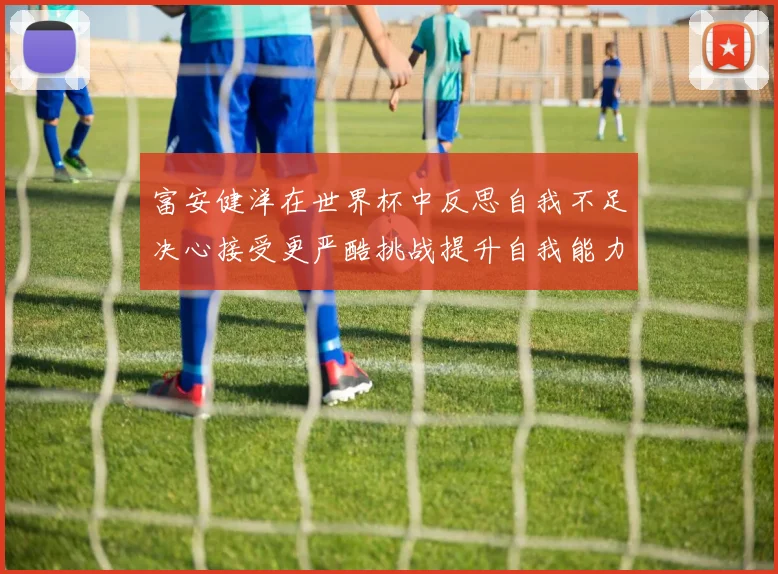 富安健洋在世界杯中反思自我不足决心接受更严酷挑战提升自我能力