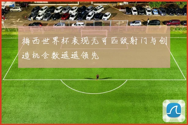梅西世界杯表现无可匹敌射门与创造机会数遥遥领先