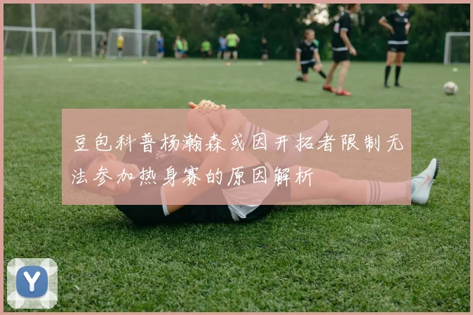 豆包科普杨瀚森或因开拓者限制无法参加热身赛的原因解析