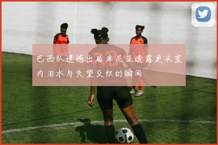 巴西队遗憾出局库尼亚透露更衣室内泪水与失望交织的瞬间